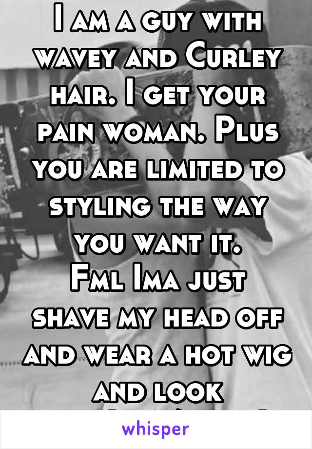 I am a guy with wavey and Curley hair. I get your pain woman. Plus you are limited to styling the way you want it.
Fml Ima just shave my head off and wear a hot wig and look sexy(im8/10 rn)