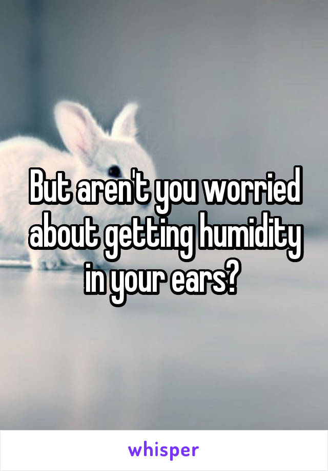 But aren't you worried about getting humidity in your ears? 