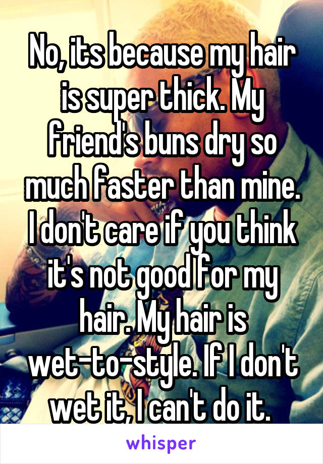 No, its because my hair is super thick. My friend's buns dry so much faster than mine. I don't care if you think it's not good for my hair. My hair is wet-to-style. If I don't wet it, I can't do it. 