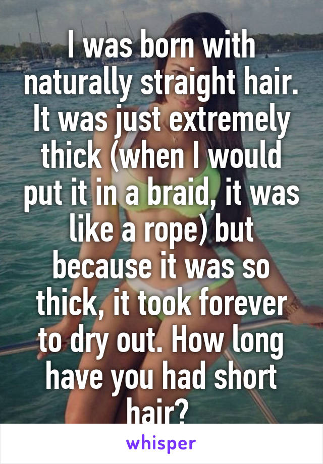 I was born with naturally straight hair. It was just extremely thick (when I would put it in a braid, it was like a rope) but because it was so thick, it took forever to dry out. How long have you had short hair? 