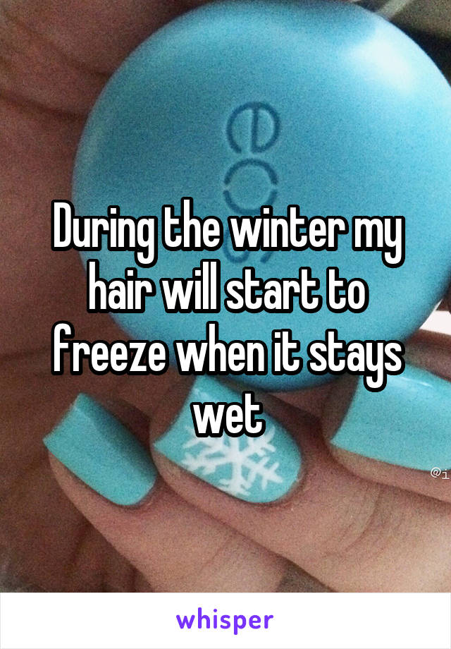 During the winter my hair will start to freeze when it stays wet