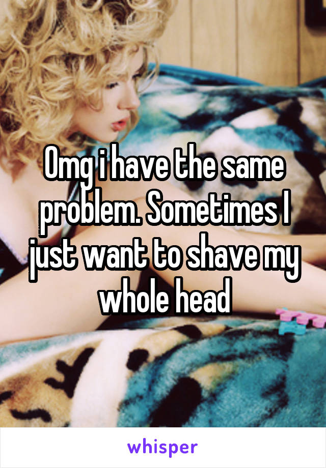 Omg i have the same problem. Sometimes I just want to shave my whole head