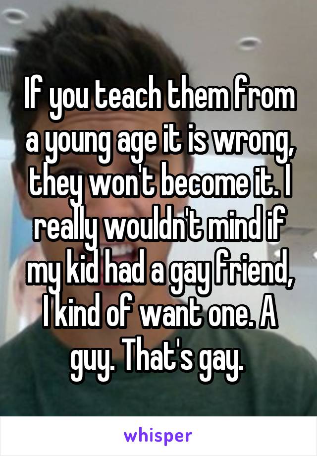 If you teach them from a young age it is wrong, they won't become it. I really wouldn't mind if my kid had a gay friend, I kind of want one. A guy. That's gay. 