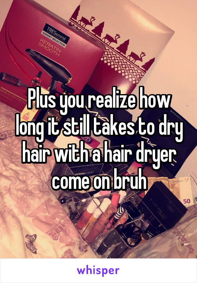 Plus you realize how long it still takes to dry hair with a hair dryer come on bruh