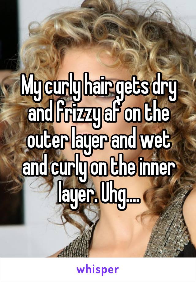 My curly hair gets dry and frizzy af on the outer layer and wet and curly on the inner layer. Uhg....