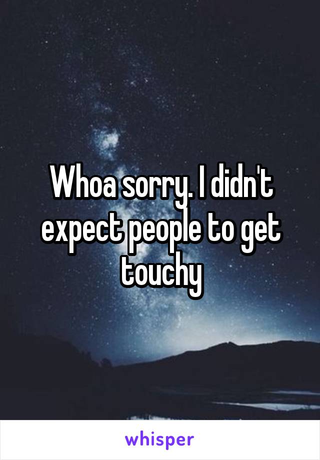 Whoa sorry. I didn't expect people to get touchy