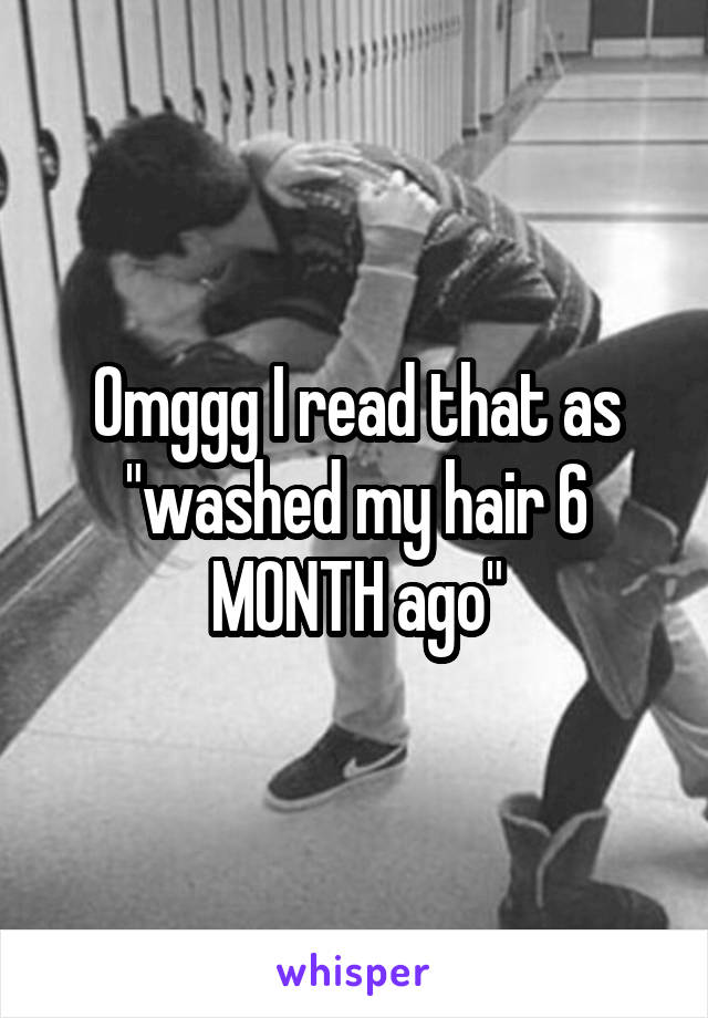 Omggg I read that as "washed my hair 6 MONTH ago"