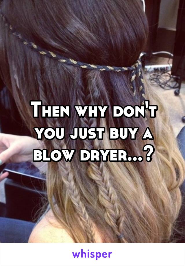 Then why don't you just buy a blow dryer...?