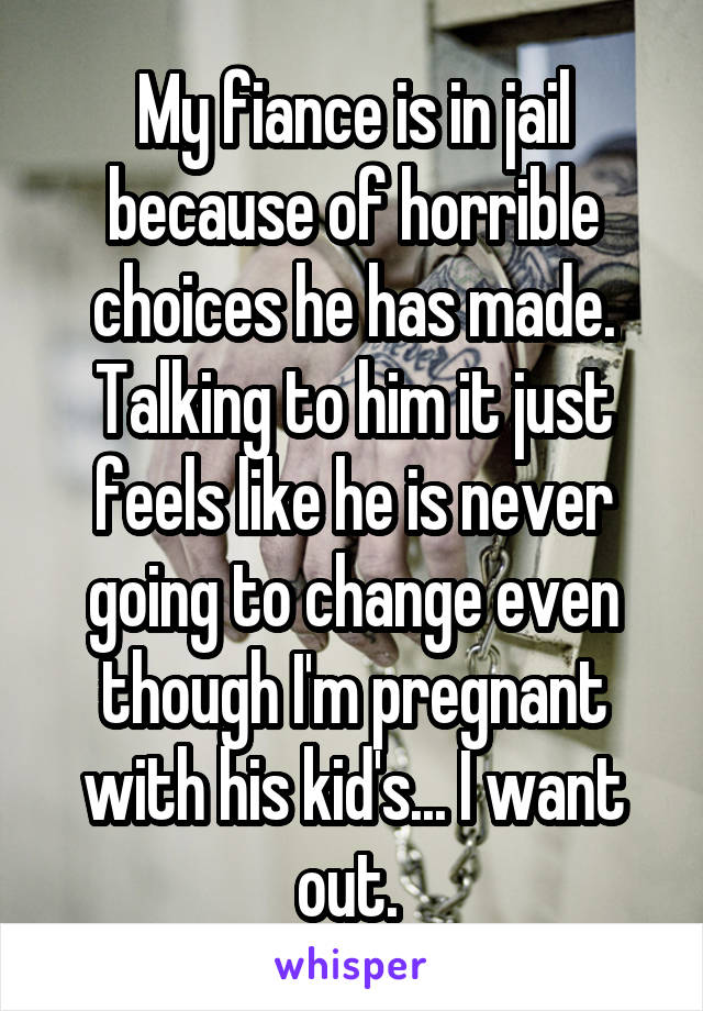 My fiance is in jail because of horrible choices he has made. Talking to him it just feels like he is never going to change even though I'm pregnant with his kid's... I want out. 