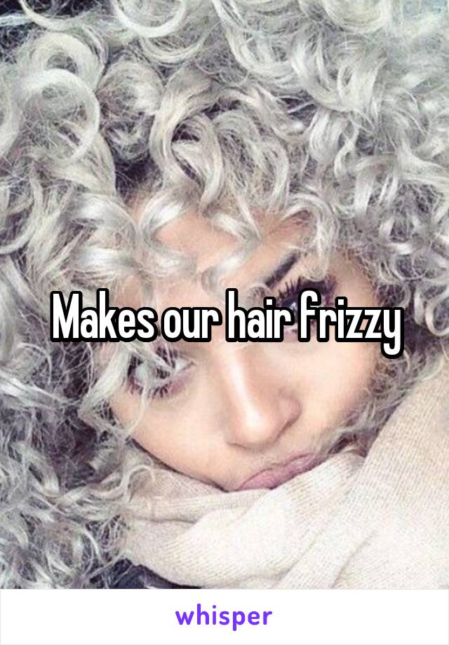 Makes our hair frizzy