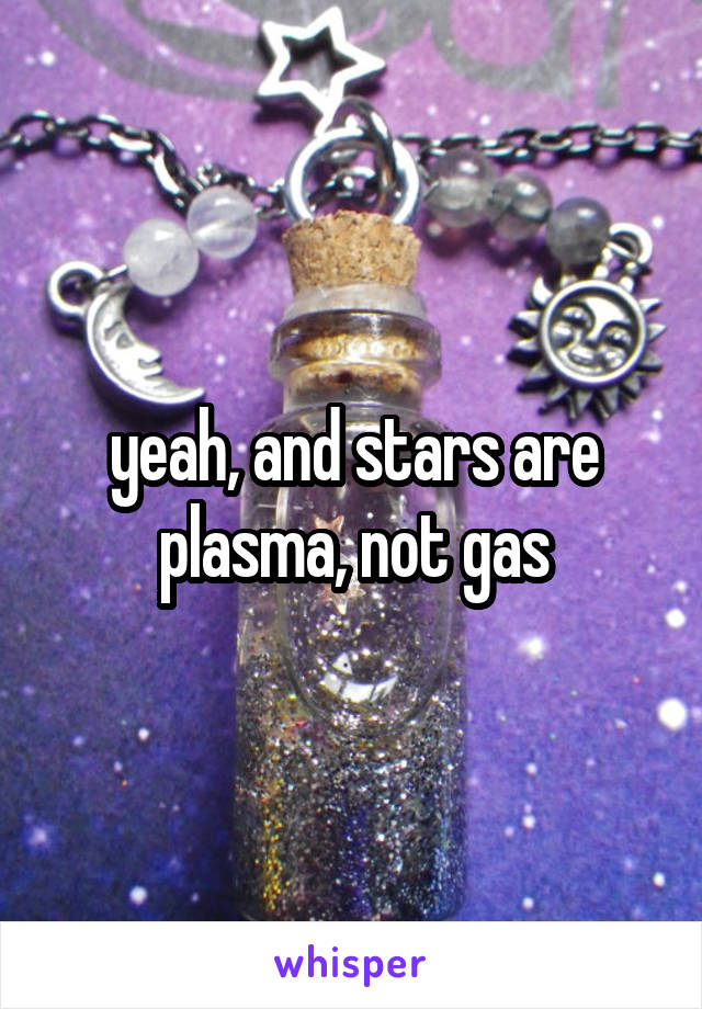 yeah, and stars are plasma, not gas