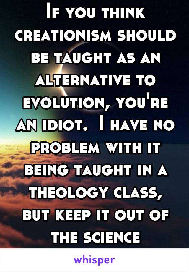 If you think creationism should be taught as an alternative to evolution, you're an idiot.  I have no problem with it being taught in a theology class, but keep it out of the science classroom