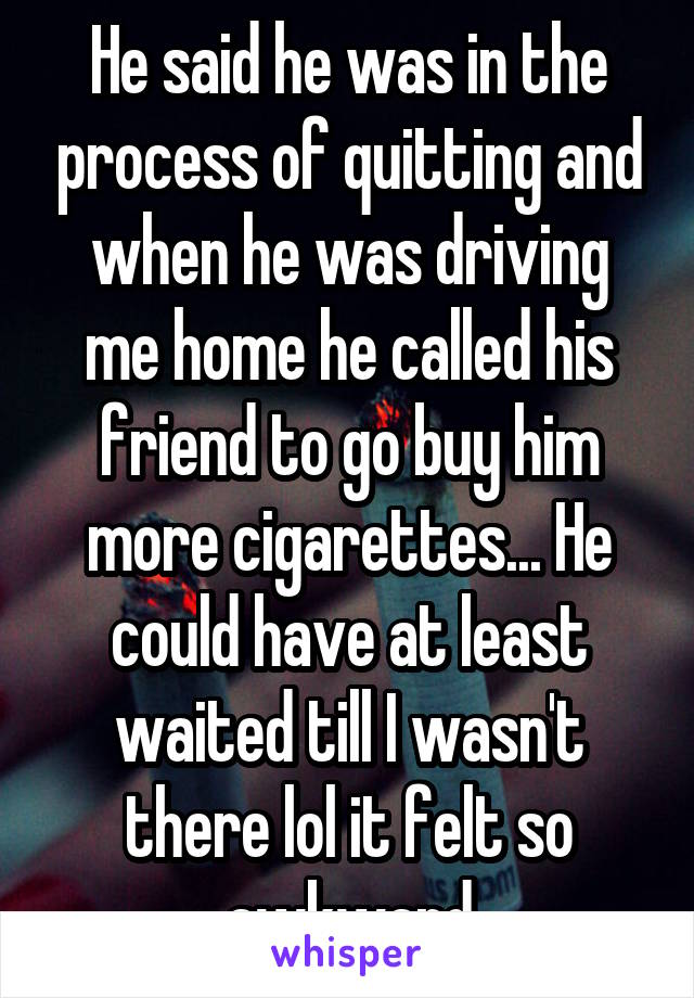 He said he was in the process of quitting and when he was driving me home he called his friend to go buy him more cigarettes... He could have at least waited till I wasn't there lol it felt so awkward