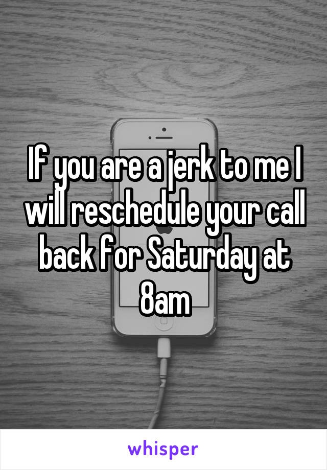 If you are a jerk to me I will reschedule your call back for Saturday at 8am