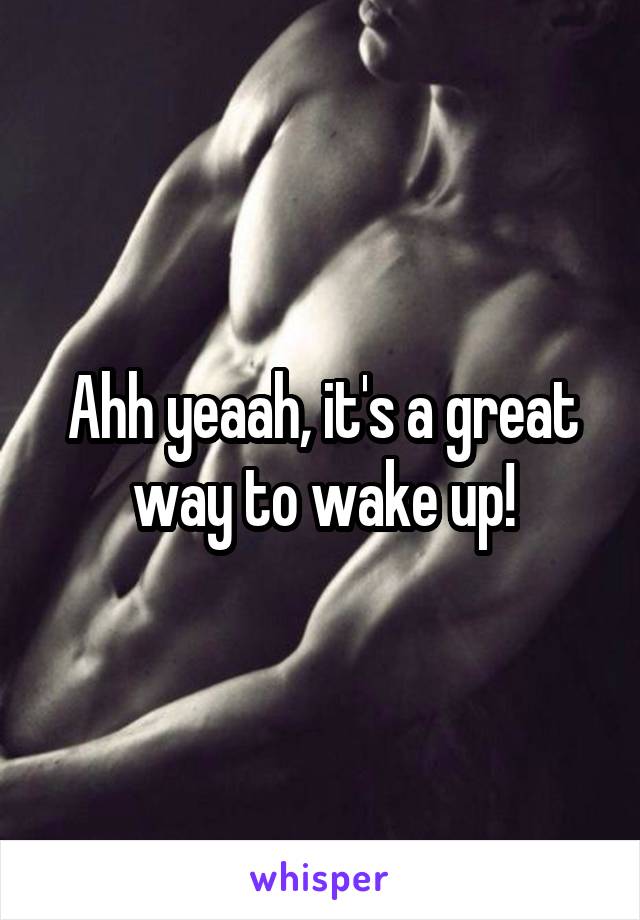 Ahh yeaah, it's a great way to wake up!