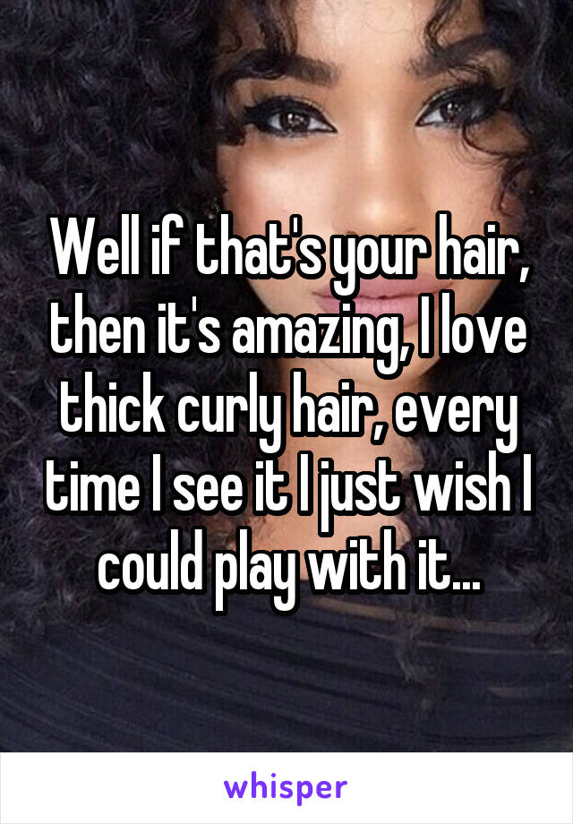 Well if that's your hair, then it's amazing, I love thick curly hair, every time I see it I just wish I could play with it...