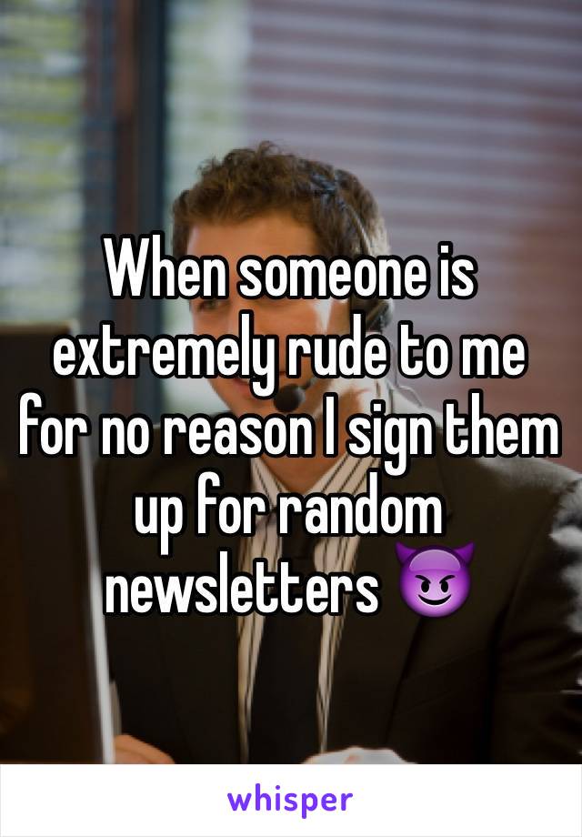 When someone is extremely rude to me for no reason I sign them up for random newsletters 😈
