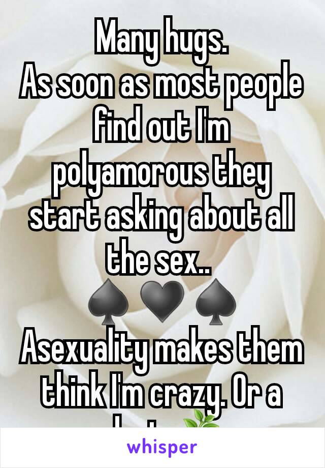 Many hugs.
As soon as most people find out I'm polyamorous they start asking about all the sex.. 
♠️♥️♠️
Asexuality makes them think I'm crazy. Or a plant 🌿