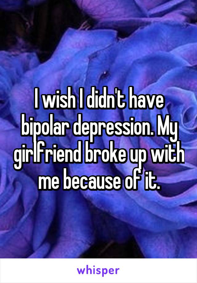 I wish I didn't have bipolar depression. My girlfriend broke up with me because of it.