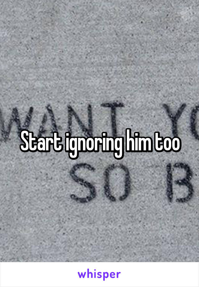 Start ignoring him too