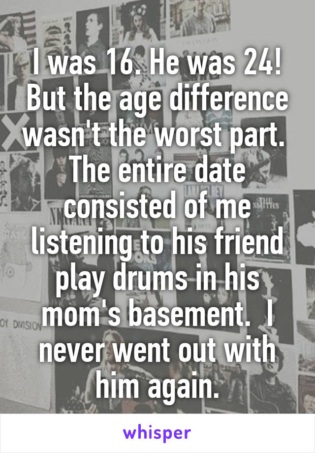  I was 16. He was 24! But the age difference wasn't the worst part.  The entire date consisted of me listening to his friend play drums in his mom's basement.  I never went out with him again.