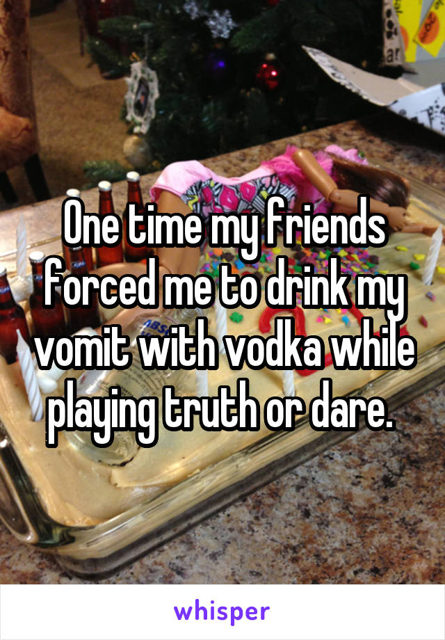 One time my friends forced me to drink my vomit with vodka while playing truth or dare. 