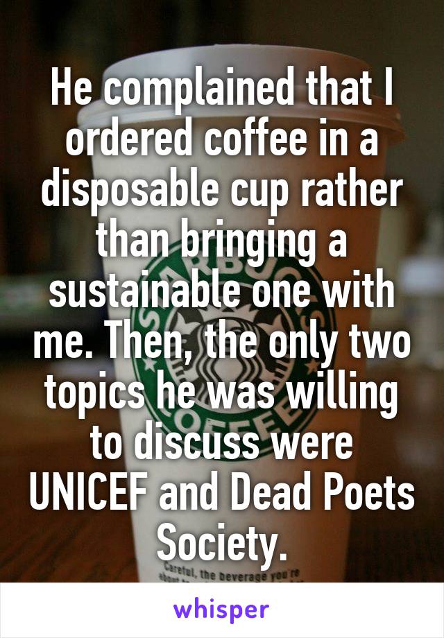 He complained that I ordered coffee in a disposable cup rather than bringing a sustainable one with me. Then, the only two topics he was willing to discuss were UNICEF and Dead Poets Society.