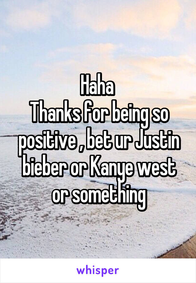 Haha 
Thanks for being so positive , bet ur Justin bieber or Kanye west or something