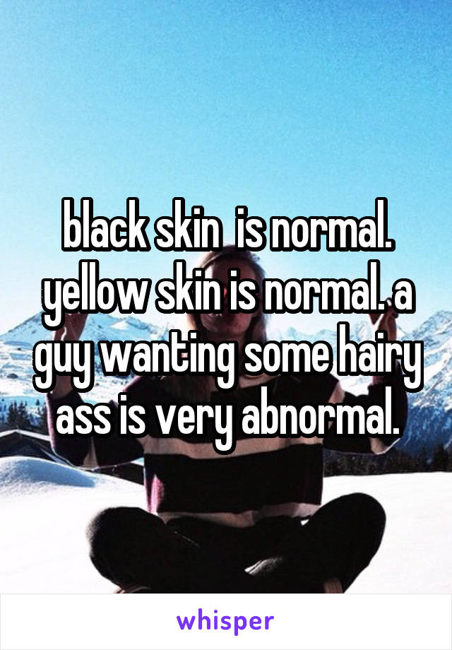 black skin  is normal. yellow skin is normal. a guy wanting some hairy ass is very abnormal.