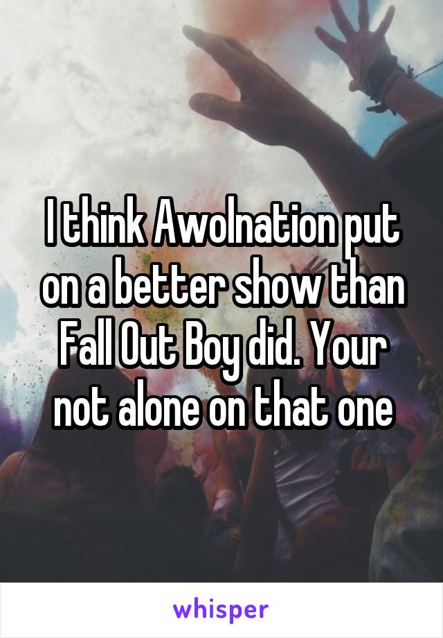 I think Awolnation put on a better show than Fall Out Boy did. Your not alone on that one