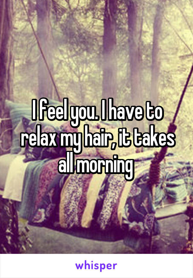 I feel you. I have to relax my hair, it takes all morning 