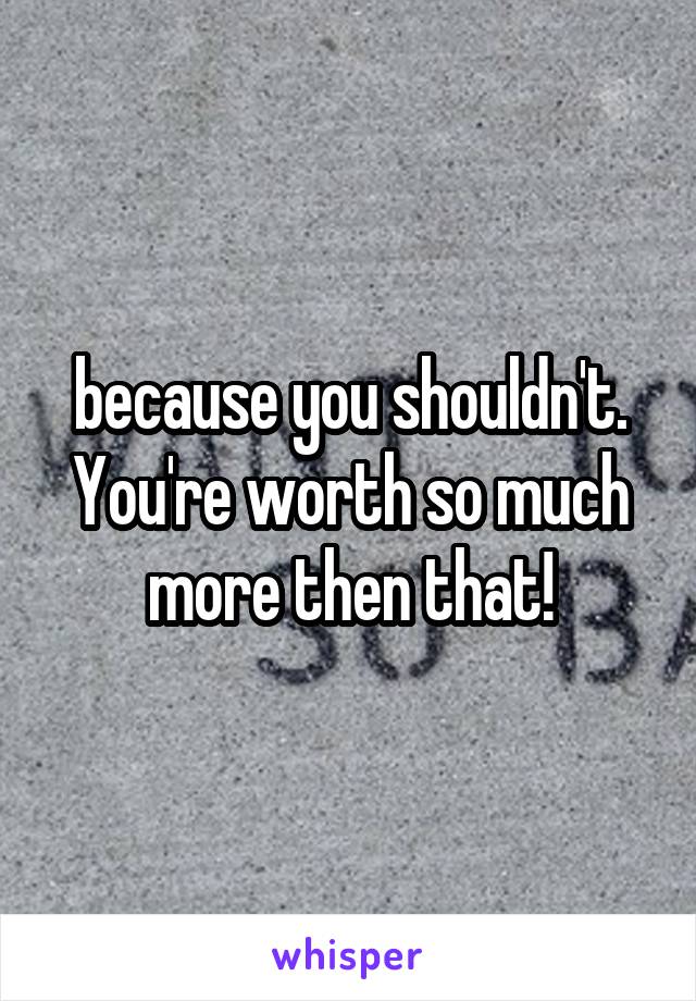 because you shouldn't. You're worth so much more then that!