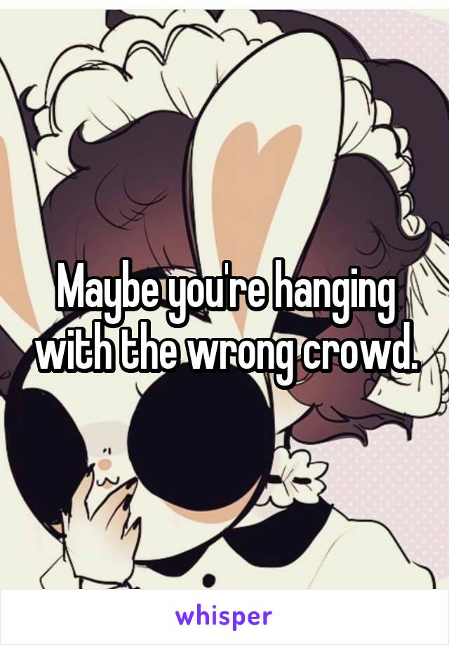 Maybe you're hanging with the wrong crowd.