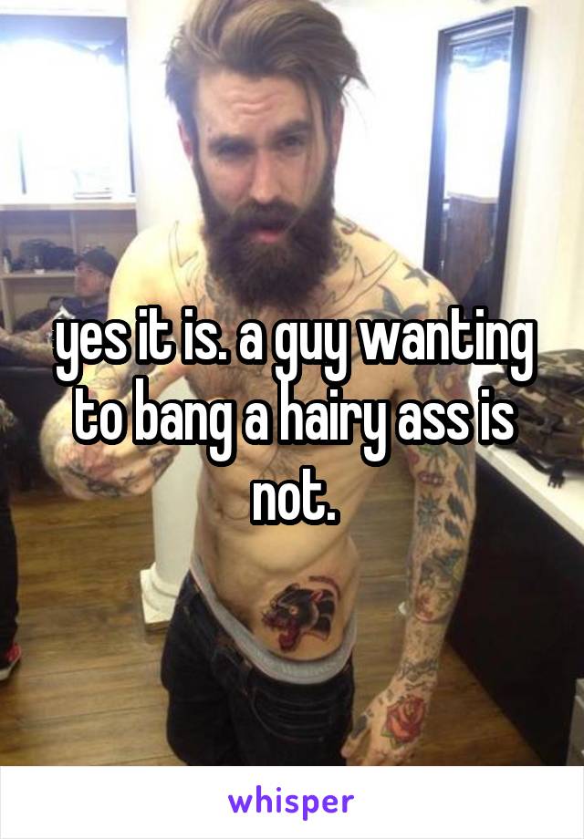 yes it is. a guy wanting to bang a hairy ass is not.