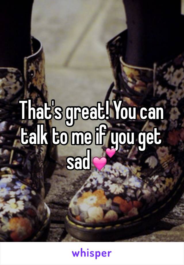 That's great! You can talk to me if you get sad💕