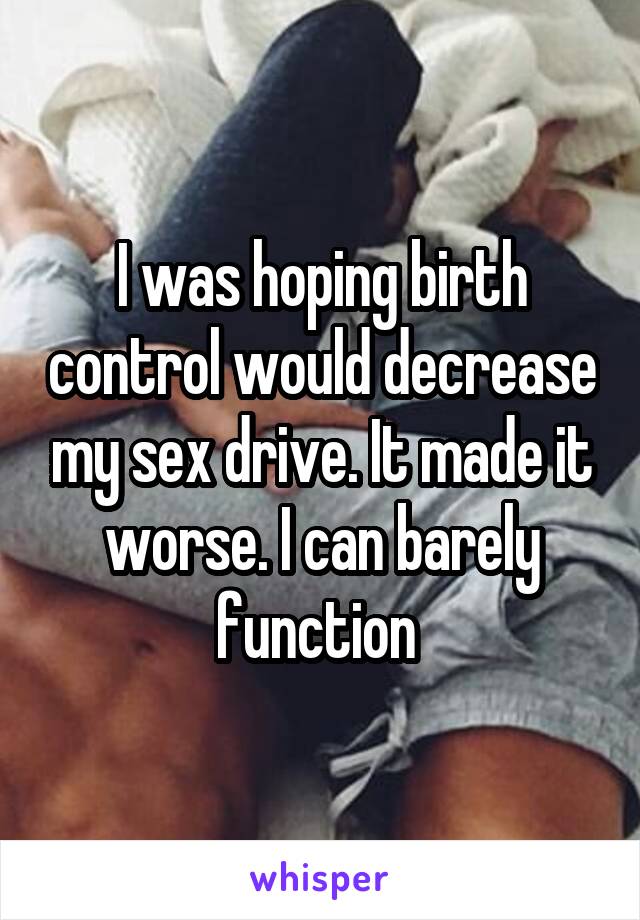 I was hoping birth control would decrease my sex drive. It made it worse. I can barely function 