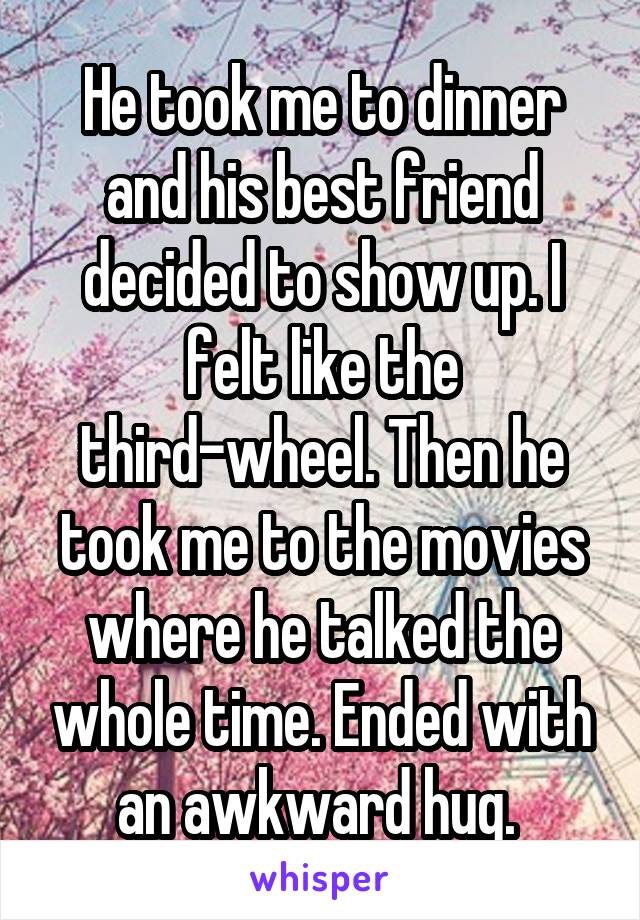He took me to dinner and his best friend decided to show up. I felt like the third-wheel. Then he took me to the movies where he talked the whole time. Ended with an awkward hug. 