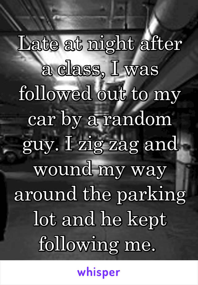 Late at night after a class, I was followed out to my car by a random guy. I zig zag and wound my way around the parking lot and he kept following me. 