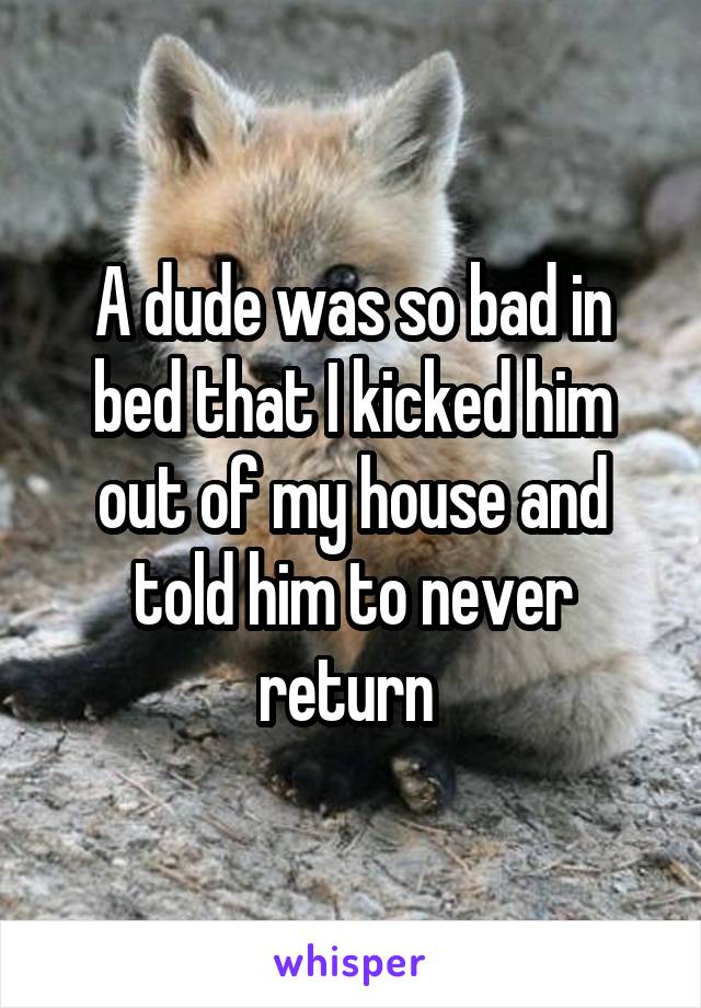 A dude was so bad in bed that I kicked him out of my house and told him to never return 
