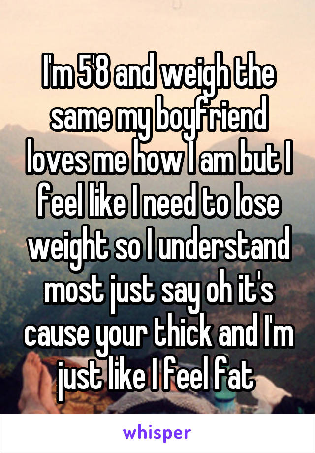 I'm 5'8 and weigh the same my boyfriend loves me how I am but I feel like I need to lose weight so I understand most just say oh it's cause your thick and I'm just like I feel fat 