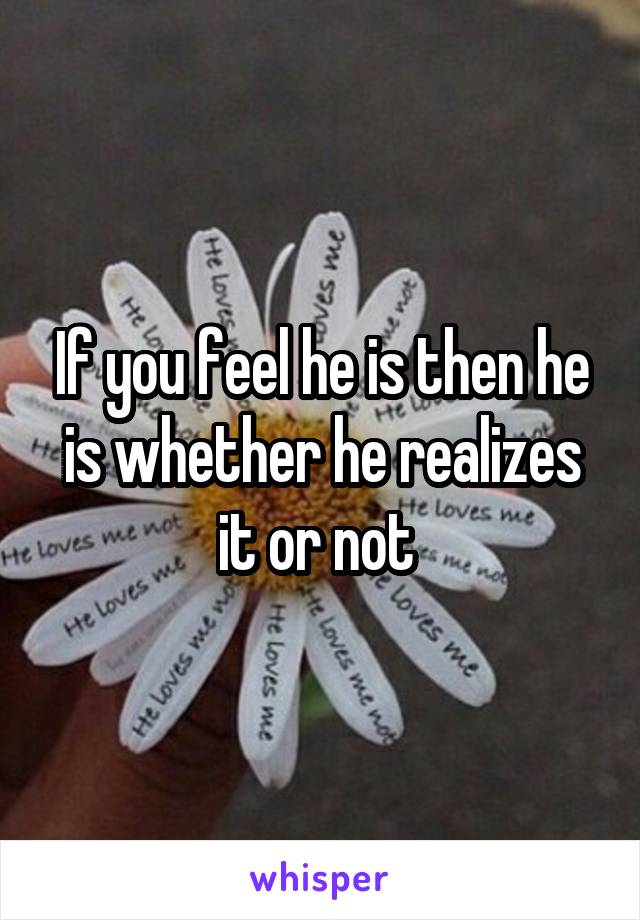 If you feel he is then he is whether he realizes it or not 