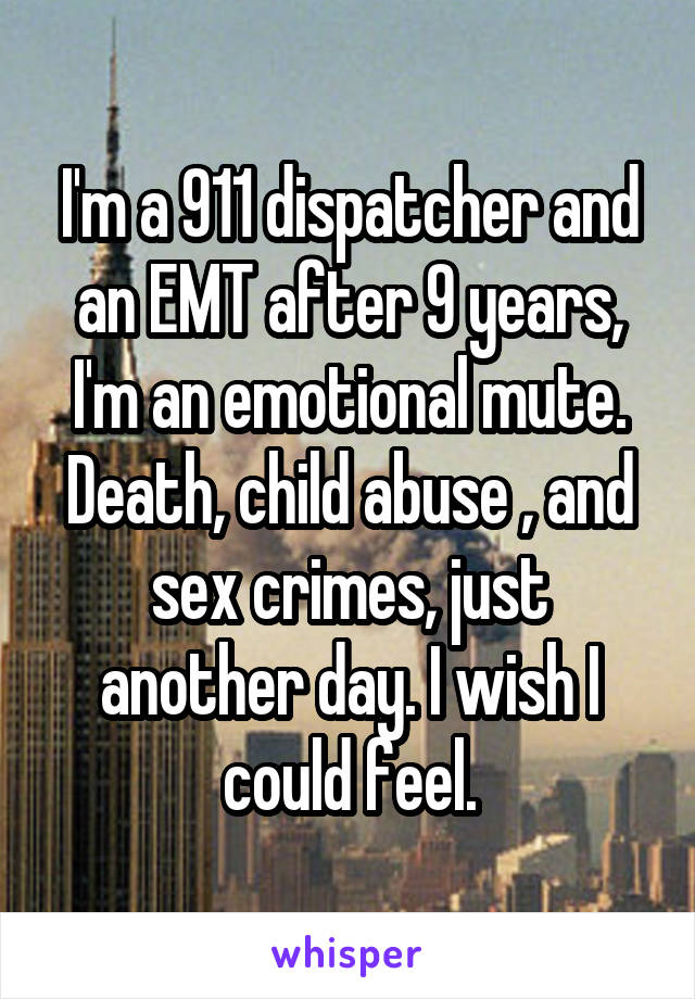 I'm a 911 dispatcher and an EMT after 9 years, I'm an emotional mute. Death, child abuse , and sex crimes, just another day. I wish I could feel.