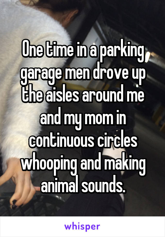 One time in a parking garage men drove up the aisles around me and my mom in continuous circles whooping and making animal sounds.