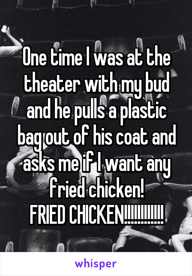 One time I was at the theater with my bud and he pulls a plastic bag out of his coat and asks me if I want any fried chicken!
FRIED CHICKEN!!!!!!!!!!!!