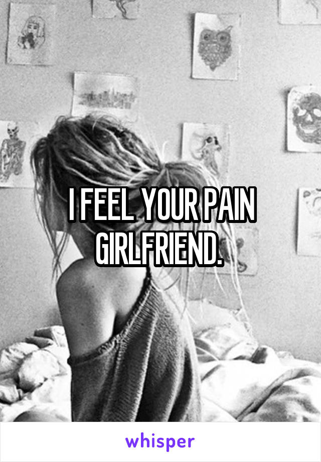 I FEEL YOUR PAIN GIRLFRIEND. 