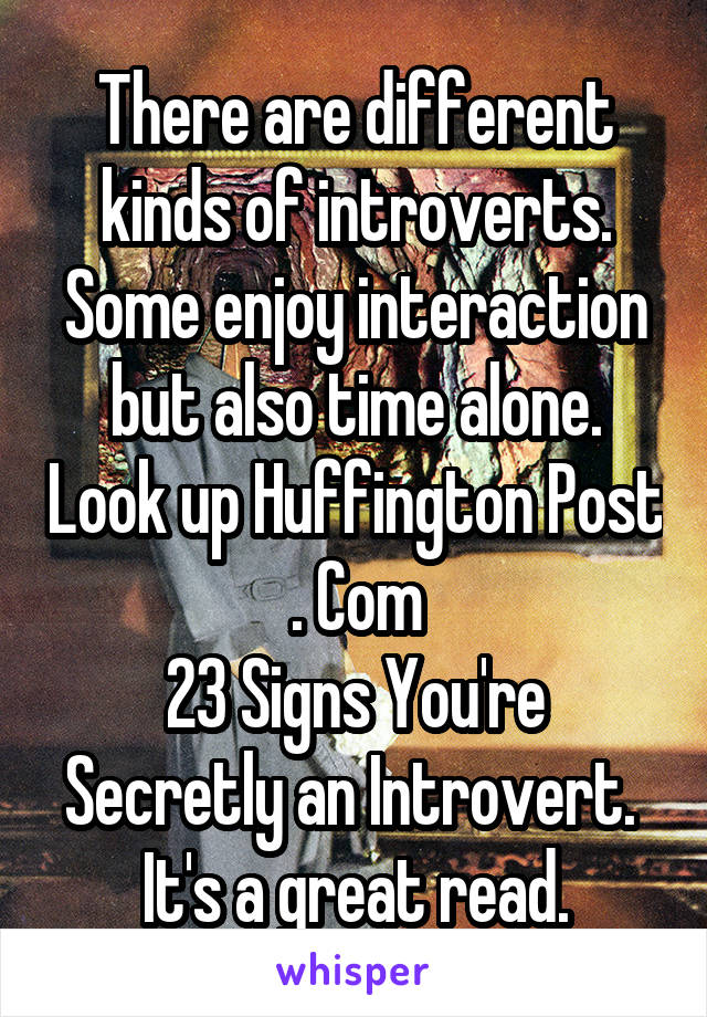 There are different kinds of introverts. Some enjoy interaction but also time alone. Look up Huffington Post . Com
23 Signs You're Secretly an Introvert.  It's a great read.