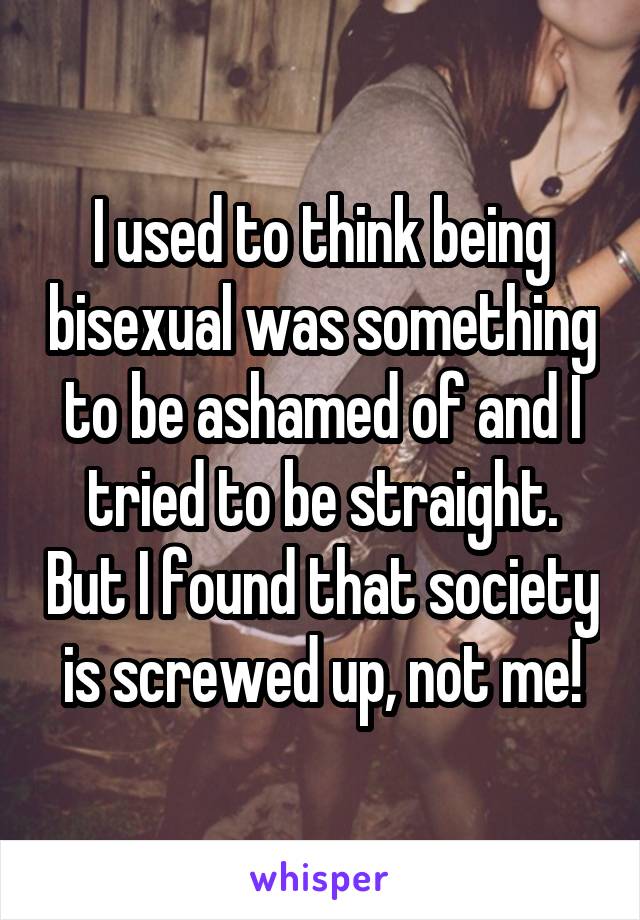 I used to think being bisexual was something to be ashamed of and I tried to be straight. But I found that society is screwed up, not me!