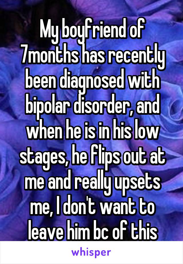 My boyfriend of 7months has recently been diagnosed with bipolar disorder, and when he is in his low stages, he flips out at me and really upsets me, I don't want to leave him bc of this