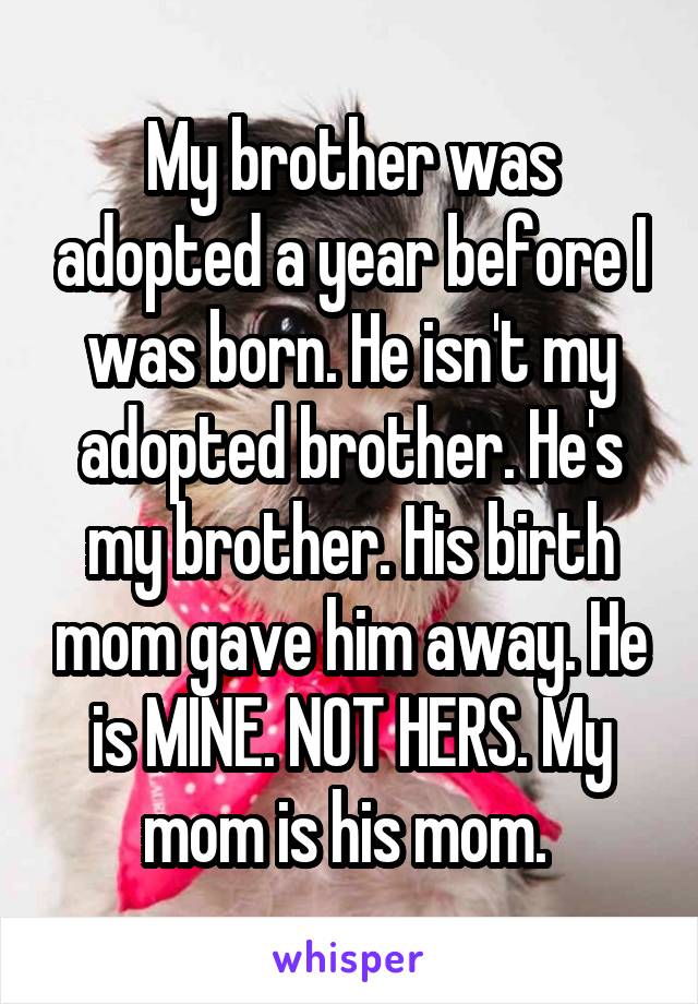 My brother was adopted a year before I was born. He isn't my adopted brother. He's my brother. His birth mom gave him away. He is MINE. NOT HERS. My mom is his mom. 