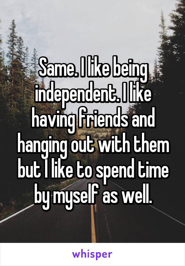 Same. I like being independent. I like having friends and hanging out with them but I like to spend time by myself as well.